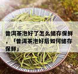 普洱茶泡好了怎么储存保鲜，「普洱茶泡好后如何储存保鲜」