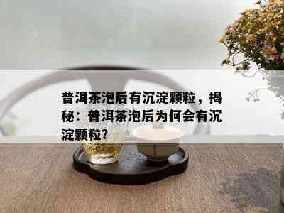 普洱茶泡后有沉淀颗粒，揭秘：普洱茶泡后为何会有沉淀颗粒？