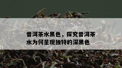 普洱茶水黑色，探究普洱茶水为何呈现独特的深黑色