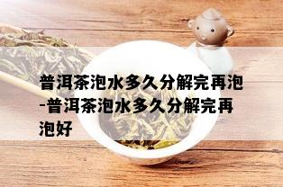 普洱茶泡水多久分解完再泡-普洱茶泡水多久分解完再泡好