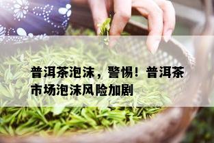 普洱茶泡沫，警惕！普洱茶市场泡沫风险加剧