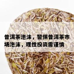 普洱茶泡沫，警惕普洱茶市场泡沫，理性投资需谨慎