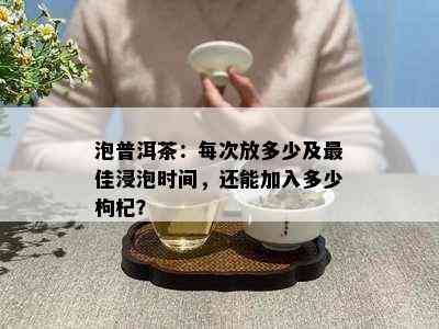 泡普洱茶：每次放多少及更佳浸泡时间，还能加入多少枸杞？