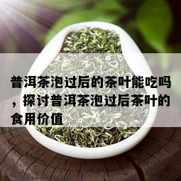 普洱茶泡过后的茶叶能吃吗，探讨普洱茶泡过后茶叶的食用价值