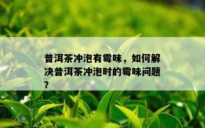 普洱茶冲泡有霉味，如何解决普洱茶冲泡时的霉味问题？