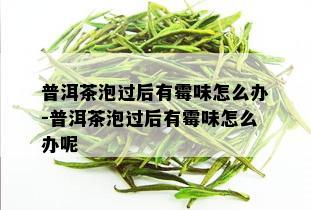 普洱茶泡过后有霉味怎么办-普洱茶泡过后有霉味怎么办呢