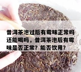 普洱茶泡过后有霉味正常吗还能喝吗，普洱茶泡后有霉味是否正常？能否饮用？