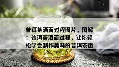 普洱茶洒面过程图片，图解：普洱茶洒面过程，让你轻松学会制作美味的普洱茶面