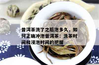 普洱茶洗了之后泡多久，如何正确冲泡普洱茶：洗茶时间和浸泡时间的把握