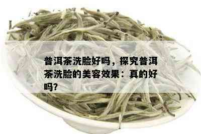 普洱茶洗脸好吗，探究普洱茶洗脸的美容效果：真的好吗？