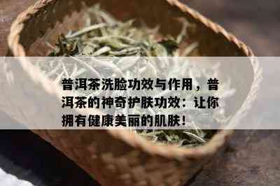 普洱茶洗脸功效与作用，普洱茶的神奇护肤功效：让你拥有健康美丽的肌肤！