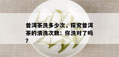 普洱茶洗多少次，探究普洱茶的清洗次数：你洗对了吗？