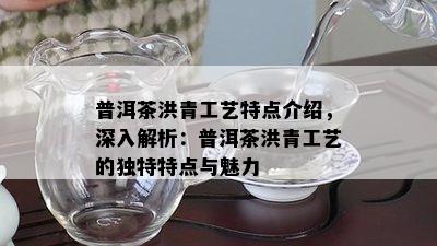 普洱茶洪青工艺特点介绍，深入解析：普洱茶洪青工艺的独特特点与魅力