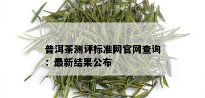 普洱茶测评标准网官网查询：最新结果公布