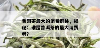 普洱茶更大的消费群体，揭秘：谁是普洱茶的更大消费者？