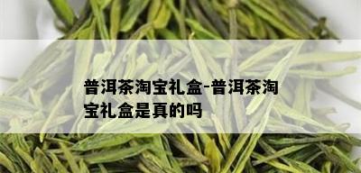 普洱茶淘宝礼盒-普洱茶淘宝礼盒是真的吗