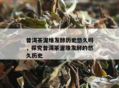 普洱茶渥堆发酵历史悠久吗，探究普洱茶渥堆发酵的悠久历史