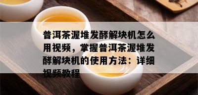 普洱茶渥堆发酵解块机怎么用视频，掌握普洱茶渥堆发酵解块机的使用方法：详细视频教程