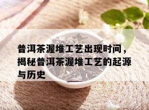 普洱茶渥堆工艺出现时间，揭秘普洱茶渥堆工艺的起源与历史