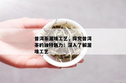 普洱茶渥堆工艺，探究普洱茶的独特魅力：深入了解渥堆工艺