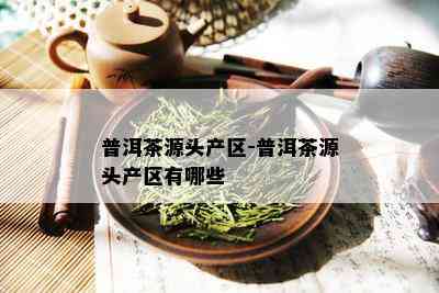 普洱茶源头产区-普洱茶源头产区有哪些