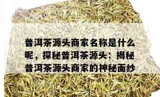 普洱茶源头商家名称是什么呢，探秘普洱茶源头：揭秘普洱茶源头商家的神秘面纱