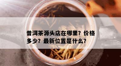 普洱茶源头店在哪里？价格多少？最新位置是什么？