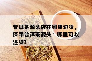 普洱茶源头店在哪里进货，探寻普洱茶源头：哪里可以进货？