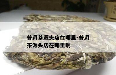 普洱茶源头店在哪里-普洱茶源头店在哪里啊