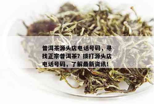 普洱茶源头店电话号码，寻找正宗普洱茶？拨打源头店电话号码，了解最新资讯！