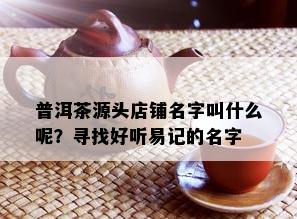 普洱茶源头店铺名字叫什么呢？寻找好听易记的名字