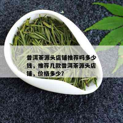 普洱茶源头店铺推荐吗多少钱，推荐几款普洱茶源头店铺，价格多少？