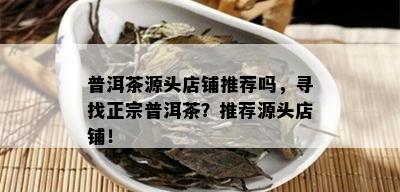 普洱茶源头店铺推荐吗，寻找正宗普洱茶？推荐源头店铺！