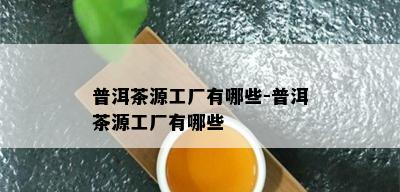 普洱茶源工厂有哪些-普洱茶源工厂有哪些