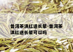 普洱茶滇红送长辈-普洱茶滇红送长辈可以吗