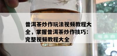 普洱茶炒作玩法视频教程大全，掌握普洱茶炒作技巧：完整视频教程大全