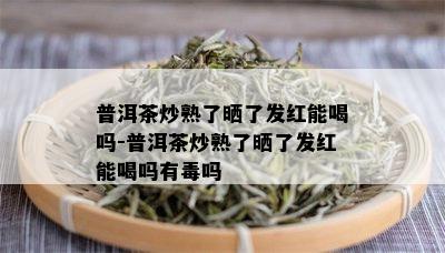 普洱茶炒熟了晒了发红能喝吗-普洱茶炒熟了晒了发红能喝吗有吗