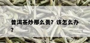 普洱茶炒那么贵？该怎么办？