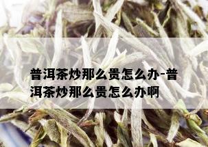 普洱茶炒那么贵怎么办-普洱茶炒那么贵怎么办啊