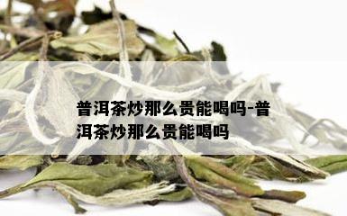 普洱茶炒那么贵能喝吗-普洱茶炒那么贵能喝吗