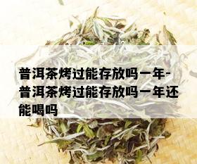 普洱茶烤过能存放吗一年-普洱茶烤过能存放吗一年还能喝吗