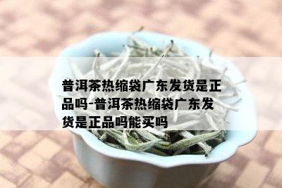 普洱茶热缩袋广东发货是正品吗-普洱茶热缩袋广东发货是正品吗能买吗