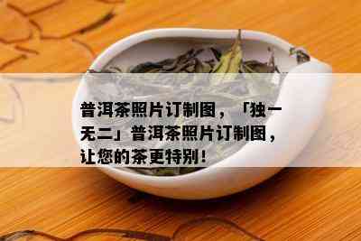 普洱茶照片订制图，「独一无二」普洱茶照片订制图，让您的茶更特别！