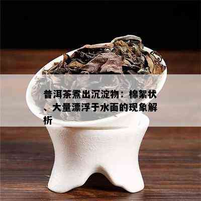 普洱茶煮出沉淀物：棉絮状、大量漂浮于水面的现象解析