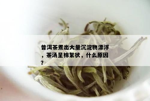 普洱茶煮出大量沉淀物漂浮，茶汤呈棉絮状，什么原因？