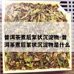 普洱茶煮后絮状沉淀物-普洱茶煮后絮状沉淀物是什么