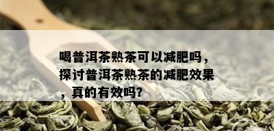 喝普洱茶熟茶可以减肥吗，探讨普洱茶熟茶的减肥效果，真的有效吗？