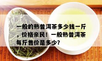 一般的熟普洱茶多少钱一斤，价格亲民！一般熟普洱茶每斤售价是多少？