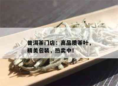 普洱茶门店：高品质茶叶，精美包装，热卖中！