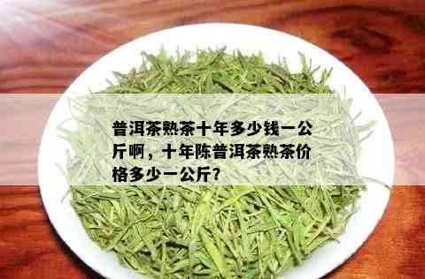 普洱茶熟茶十年多少钱一公斤啊，十年陈普洱茶熟茶价格多少一公斤？